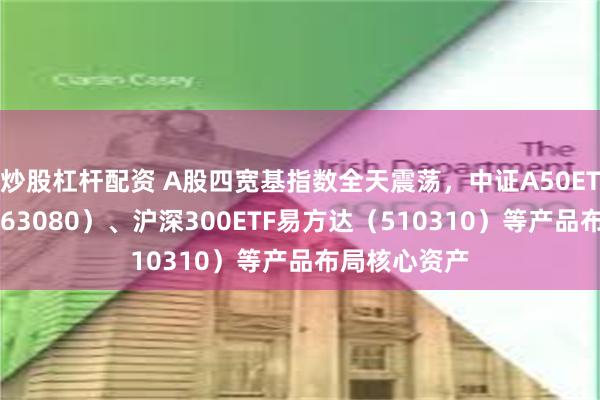 炒股杠杆配资 A股四宽基指数全天震荡，中证A50ETF易方达（563080）、沪深300ETF易方达（510310）等产品布局核心资产