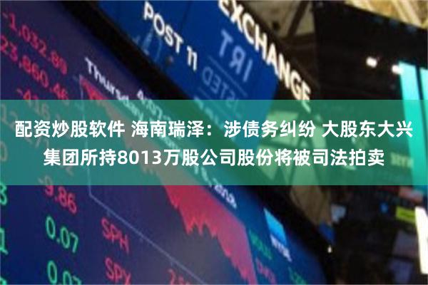 配资炒股软件 海南瑞泽：涉债务纠纷 大股东大兴集团所持8013万股公司股份将被司法拍卖