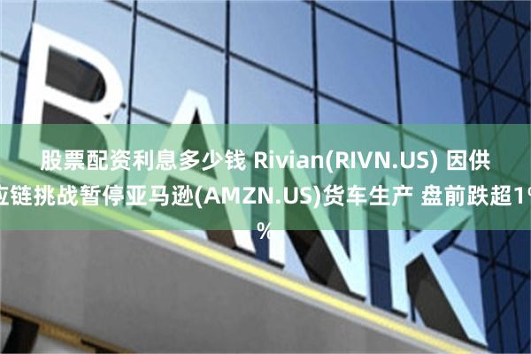 股票配资利息多少钱 Rivian(RIVN.US) 因供应链挑战暂停亚马逊(AMZN.US)货车生产 盘前跌超1%