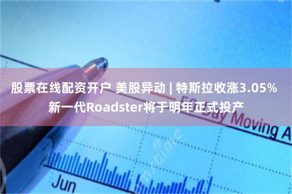 股票在线配资开户 美股异动 | 特斯拉收涨3.05% 新一代Roadster将于明年正式投产