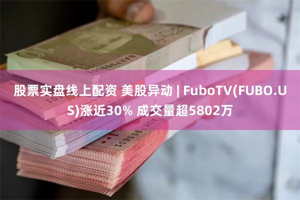 股票实盘线上配资 美股异动 | FuboTV(FUBO.US)涨近30% 成交量超5802万