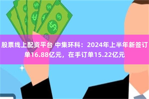 股票线上配资平台 中集环科：2024年上半年新签订单16.88亿元，在手订单15.22亿元