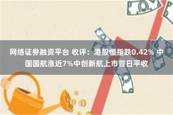 网络证劵融资平台 收评：港股恒指跌0.42% 中国国航涨近7%中创新航上市首日平收