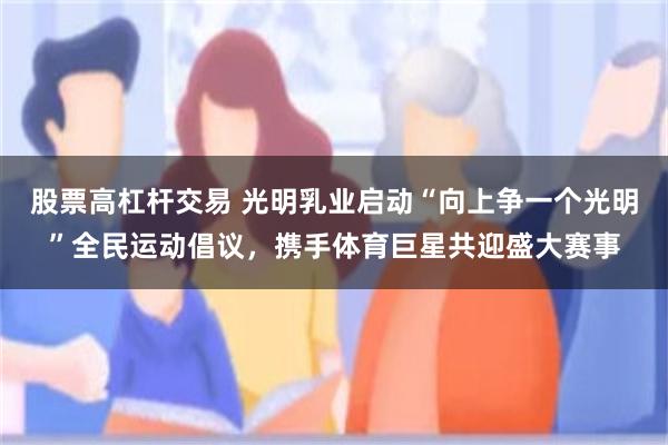 股票高杠杆交易 光明乳业启动“向上争一个光明”全民运动倡议，携手体育巨星共迎盛大赛事