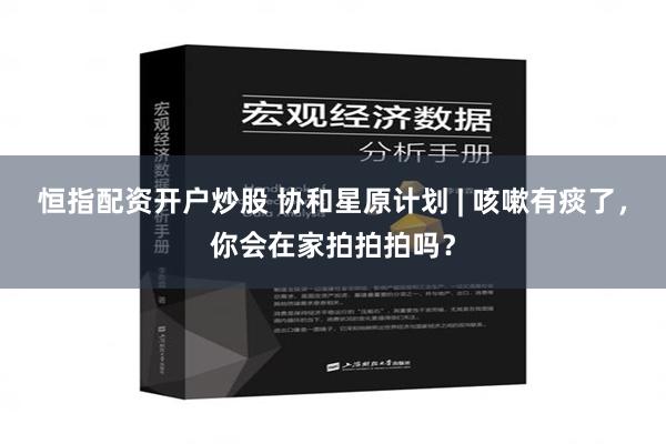 恒指配资开户炒股 协和星原计划 | 咳嗽有痰了，你会在家拍拍拍吗？