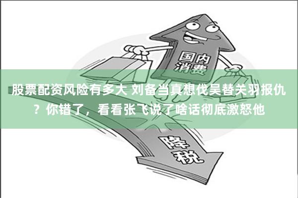 股票配资风险有多大 刘备当真想伐吴替关羽报仇？你错了，看看张飞说了啥话彻底激怒他