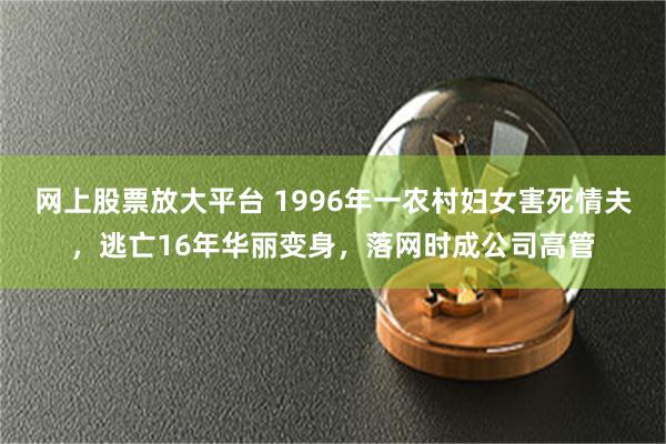 网上股票放大平台 1996年一农村妇女害死情夫，逃亡16年华丽变身，落网时成公司高管