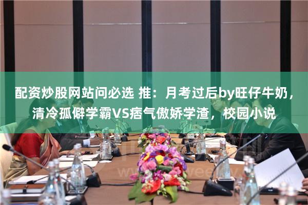 配资炒股网站问必选 推：月考过后by旺仔牛奶，清冷孤僻学霸VS痞气傲娇学渣，校园小说