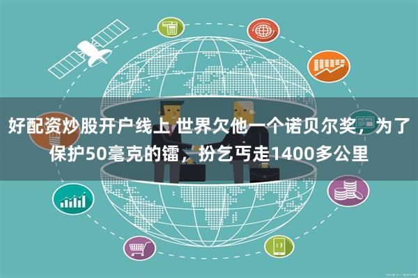 好配资炒股开户线上 世界欠他一个诺贝尔奖，为了保护50毫克的镭，扮乞丐走1400多公里