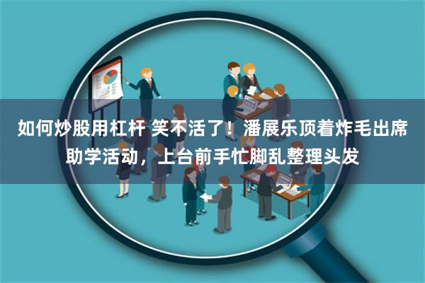 如何炒股用杠杆 笑不活了！潘展乐顶着炸毛出席助学活动，上台前手忙脚乱整理头发