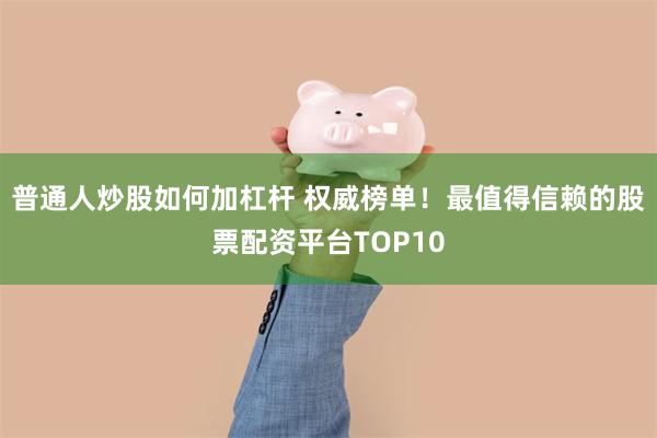 普通人炒股如何加杠杆 权威榜单！最值得信赖的股票配资平台TOP10