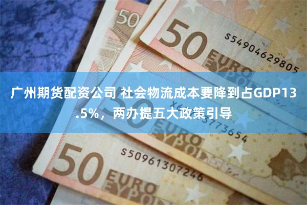 广州期货配资公司 社会物流成本要降到占GDP13.5%，两办提五大政策引导