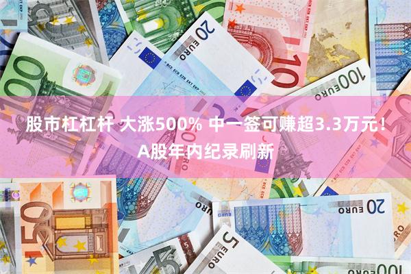 股市杠杠杆 大涨500% 中一签可赚超3.3万元！A股年内纪录刷新