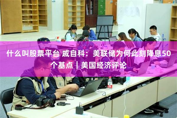 什么叫股票平台 戚自科：美联储为何此刻降息50个基点︱美国经济评论