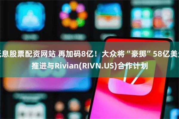 低息股票配资网站 再加码8亿！大众将“豪掷”58亿美元推进与Rivian(RIVN.US)合作计划