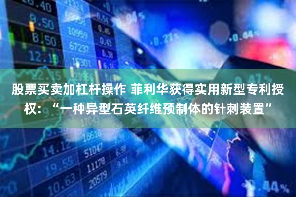 股票买卖加杠杆操作 菲利华获得实用新型专利授权：“一种异型石英纤维预制体的针刺装置”