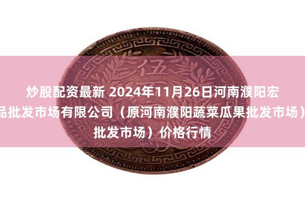 炒股配资最新 2024年11月26日河南濮阳宏进农副产品批发市场有限公司（原河南濮阳蔬菜瓜果批发市场）价格行情