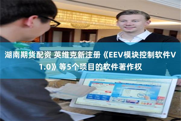 湖南期货配资 英维克新注册《EEV模块控制软件V1.0》等5个项目的软件著作权