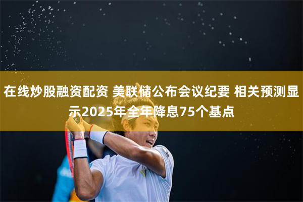 在线炒股融资配资 美联储公布会议纪要 相关预测显示2025年全年降息75个基点