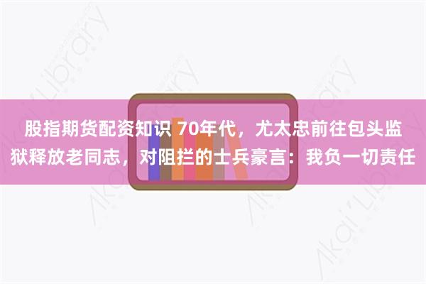 股指期货配资知识 70年代，尤太忠前往包头监狱释放老同志，对阻拦的士兵豪言：我负一切责任