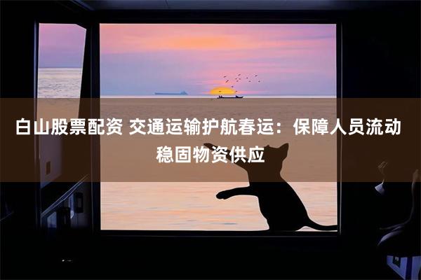 白山股票配资 交通运输护航春运：保障人员流动 稳固物资供应