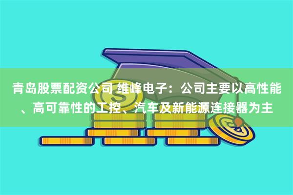 青岛股票配资公司 维峰电子：公司主要以高性能、高可靠性的工控、汽车及新能源连接器为主