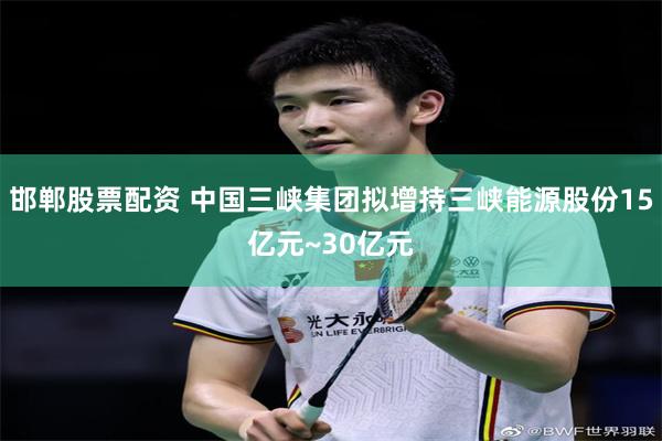 邯郸股票配资 中国三峡集团拟增持三峡能源股份15亿元~30亿元