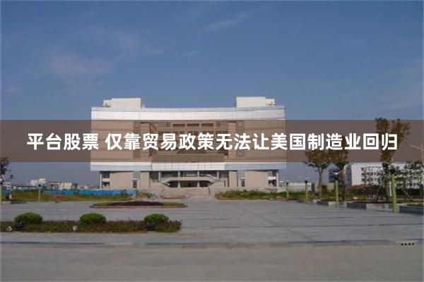 平台股票 仅靠贸易政策无法让美国制造业回归