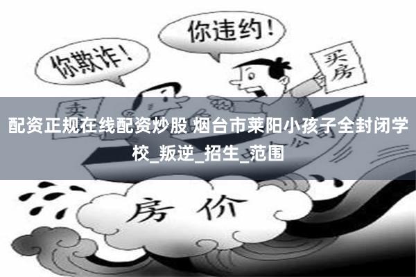 配资正规在线配资炒股 烟台市莱阳小孩子全封闭学校_叛逆_招生_范围