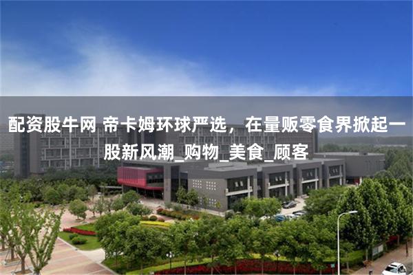 配资股牛网 帝卡姆环球严选，在量贩零食界掀起一股新风潮_购物_美食_顾客