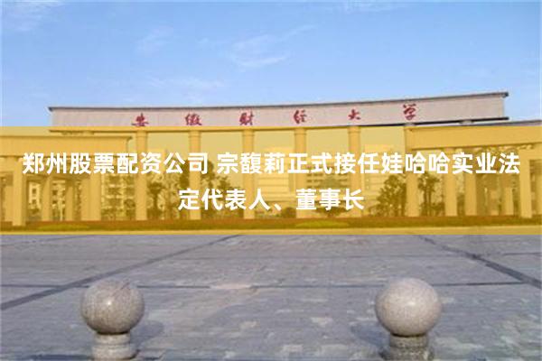 郑州股票配资公司 宗馥莉正式接任娃哈哈实业法定代表人、董事长