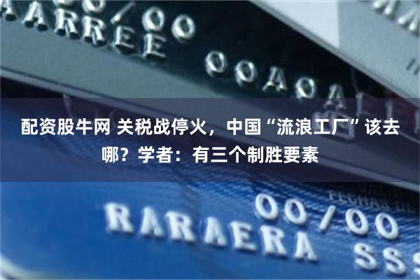 配资股牛网 关税战停火，中国“流浪工厂”该去哪？学者：有三个制胜要素