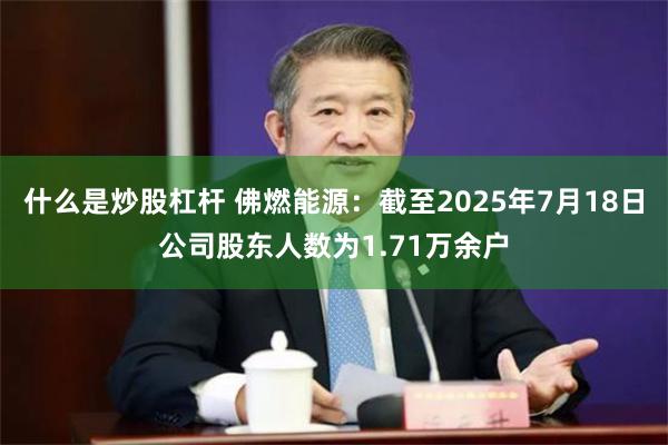 什么是炒股杠杆 佛燃能源：截至2025年7月18日公司股东人数为1.71万余户