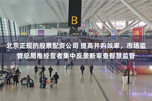 北京正规的股票配资公司 提高并购效率，市场监管总局推经营者集中反垄断审查智慧监管