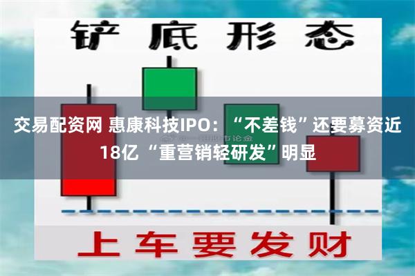 交易配资网 惠康科技IPO：“不差钱”还要募资近18亿 “重营销轻研发”明显