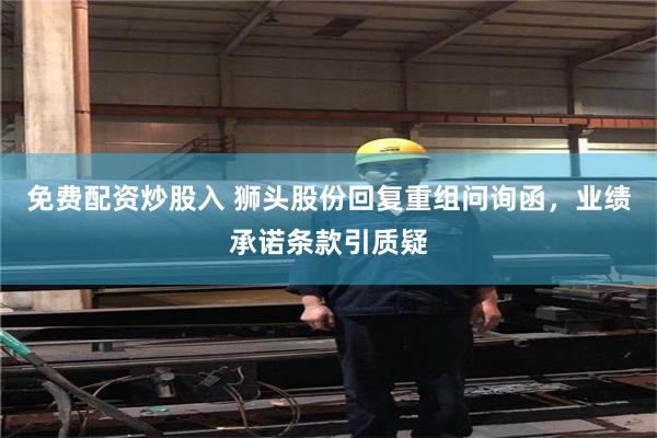 免费配资炒股入 狮头股份回复重组问询函，业绩承诺条款引质疑