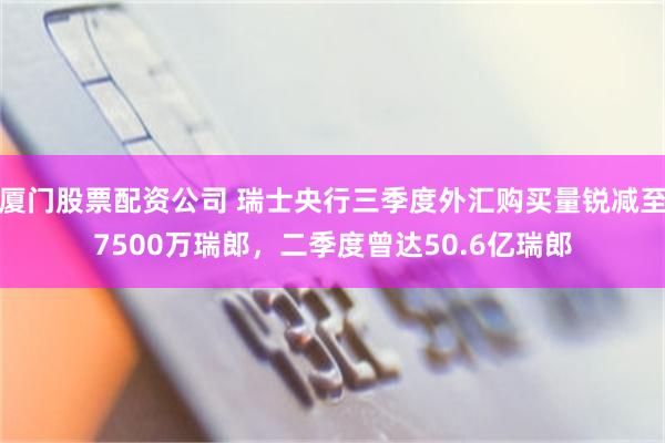 厦门股票配资公司 瑞士央行三季度外汇购买量锐减至7500万瑞郎，二季度曾达50.6亿瑞郎