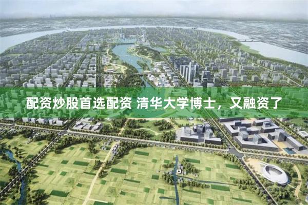 配资炒股首选配资 清华大学博士，又融资了