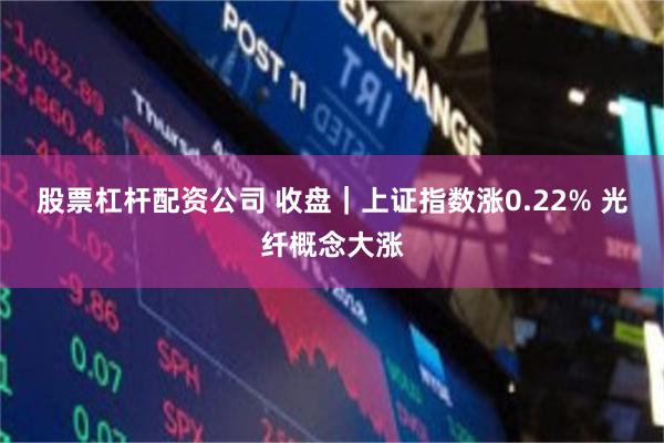股票杠杆配资公司 收盘｜上证指数涨0.22% 光纤概念大涨