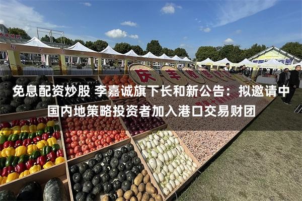 免息配资炒股 李嘉诚旗下长和新公告：拟邀请中国内地策略投资者加入港口交易财团