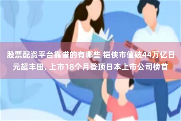 股票配资平台靠谱的有哪些 铠侠市值破44万亿日元超丰田, 上市18个月登顶日本上市公司榜首