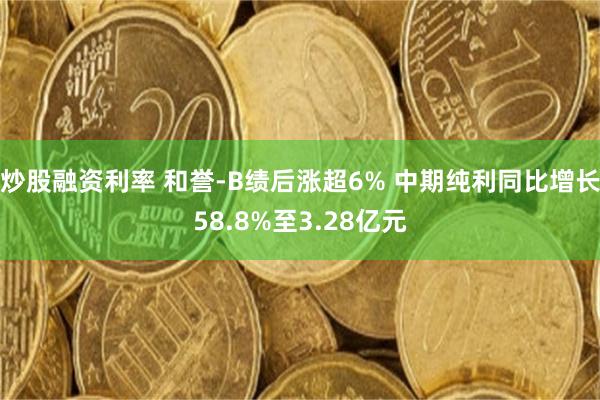 炒股融资利率 和誉-B绩后涨超6% 中期纯利同比增长58.8%至3.28亿元