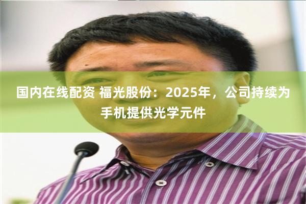 国内在线配资 福光股份：2025年，公司持续为手机提供光学元件