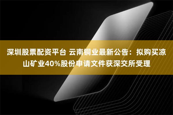 深圳股票配资平台 云南铜业最新公告：拟购买凉山矿业40%股份申请文件获深交所受理