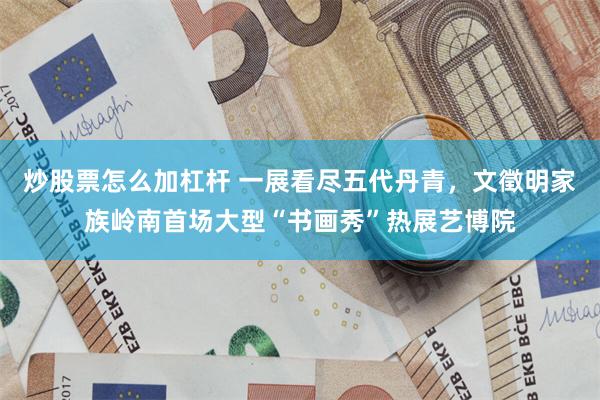 炒股票怎么加杠杆 一展看尽五代丹青，文徵明家族岭南首场大型“书画秀”热展艺博院