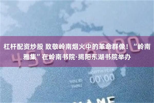 杠杆配资炒股 致敬岭南烟火中的革命群像！“岭南雅集”在岭南书院·揭阳东湖书院举办