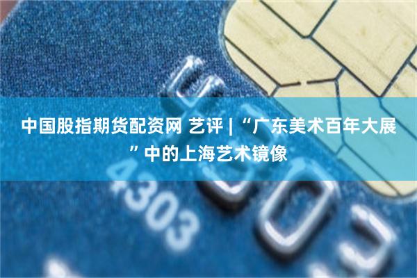 中国股指期货配资网 艺评 | “广东美术百年大展”中的上海艺术镜像