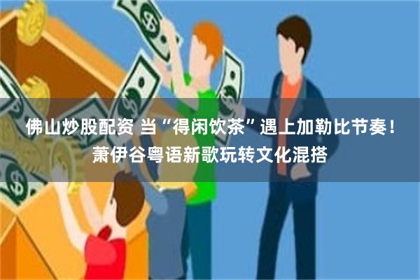 佛山炒股配资 当“得闲饮茶”遇上加勒比节奏！萧伊谷粤语新歌玩转文化混搭
