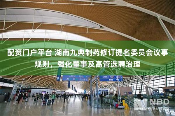 配资门户平台 湖南九典制药修订提名委员会议事规则，强化董事及高管选聘治理