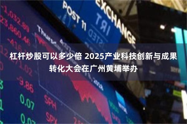 杠杆炒股可以多少倍 2025产业科技创新与成果转化大会在广州黄埔举办